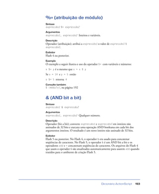 Dicionário ActionScript 193
%= (atribuição de módulo)
Sintaxe
expressão1 %= expressão2
Argumentos
expressão1, expressão2 Inteiros e variáveis.
Descrição
Operador (atribuição); atribui a expressão1 o valor de expressão1 %
expressão2.
Exibidor
Flash 4 ou posterior.
Exemplo
O exemplo a seguir ilustra o uso do operador %= com variáveis e números:
x %= y é o mesmo que x = x % y
Se x = 14 e y = 5 então
x %= 5 retorna 4
Consulte também
% (módulo), na página 192
& (AND bit a bit)
Sintaxe
expressão1 & expressão2
Argumentos
expressão1, expressão2 Qualquer número.
Descrição
Operador (bit a bit); converte expressão1 e expressão2 em inteiros não
assinados de 32 bits e executa uma operação AND booleana em cada bit dos
argumentos inteiros. O resultado é um novo inteiro não assinado de 32 bits.
Exibidor
Flash 5 ou posterior. No Flash 4, o operador & era usado para concatenar
seqüências de caracteres. No Flash 5, o operador & é um AND bit a bit e os
operadores add e + concatenam seqüências de caracteres. Os arquivos do Flash 4
que usam o operador & são atualizados automaticamente para usarem add quando
trazidos para o ambiente de criação Flash 5.
 