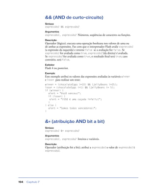 Capítulo 7194
&& (AND de curto-circuito)
Sintaxe
expressão1 && expressão2
Argumentos
expressão1, expressão2 Números, seqüências de caracteres ou funções.
Descrição
Operador (lógico); executa uma operação booleana nos valores de uma ou
de ambas as expressões. Faz com que o interpretador Flash avalie expressão1
(a expressão da esquerda) e retorne false se a avaliação for false. Se
expressão1 for avaliada como true, expressão2 (da direita) é avaliada.
Se expressão2 for avaliada como true, o resultado ﬁnal será true; caso
contrário, será false.
Exibidor
Flash 4 ou posterior.
Exemplo
Este exemplo atribui os valores das expressões avaliadas às variáveis winner
e loser para realizar um teste:
winner = (chocolateEggs >=10) && (jellyBeans >=25);
loser = (chocolateEggs <=1) && (jellyBeans <= 5);
if (winner) {
alert = "Você venceu!";
if (loser) {
alert = "ISSO é uma caçada infeliz!";
}
} else {
alert = "Somos todos vencedores!";
}
&= (atribuição AND bit a bit)
Sintaxe
expressão1 &= expressão2
Argumentos
expressão1, expressão2 Inteiros e variáveis.
Descrição
Operador (atribuição bit a bit); atribui a expressão1 o valor de expressão1 &
expressão2.
 