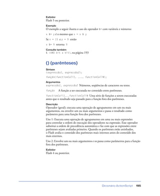 Dicionário ActionScript 195
Exibidor
Flash 5 ou posterior.
Exemplo
O exemplo a seguir ilustra o uso do operador &= com variáveis e números:
x &= y é o mesmo que x = x & y
Se x = 15 e y = 9 então
x &= 9 retorna 9
Consulte também
& (AND bit a bit), na página 193
() (parênteses)
Sintaxe
(expressão1, expressão2);
função(functionCall1, ..., functionCallN);
Argumentos
expressão1, expressão2 Números, seqüências de caracteres ou texto.
função A função a ser executada no conteúdo entre parênteses.
functionCall1...functionCallN Uma série de funções a serem executadas
antes que o resultado seja passado para a função fora dos parênteses.
Descrição
Operador (geral); executa uma operação de agrupamento em um ou mais
argumentos, ou envolve um ou mais argumentos e passa o resultado como
parâmetro para uma função fora dos parênteses.
Uso 1: Executa uma operação de agrupamento em uma ou mais expressões
para controlar a ordem de execução dos operadores na expressão. Esse operador
substitui a ordem de precedência automática e faz com que as expressões entre
parênteses sejam avaliadas primeiro. Quando os parênteses estão aninhados,
o Flash avalia o conteúdo dos parênteses mais internos antes do conteúdo dos
mais externos.
Uso 2: Envolve um ou mais argumentos e os passa como parâmetros para a função
fora dos parênteses.
Exibidor
Flash 4 ou posterior.
 