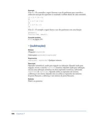 Capítulo 7196
Exemplo
(Uso 1) – Os comandos a seguir ilustram o uso de parênteses para controlar a
ordem de execução de expressões (o resultado é exibido abaixo de cada comando).
(2 + 3) * (4 + 5)
45
2 + (3 * (4 + 5))
29
2 + (3 * 4) + 5
19
(Uso 2) – O exemplo a seguir ilustra o uso dos parênteses com uma função:
getDate();
invoice(item, amount);
Consulte também
with, na página 391
- (subtração)
Sintaxe
(Negação) –expressão
(Subtração) expressão1 - expressão2
Argumentos
expressão1, expressão2 Qualquer número.
Descrição
Operador (aritmético); usado para negação ou subtração. Quando usado para
negação, reverte o sinal da expressão numérica. Quando usado para subtração,
executa uma subtração aritmética em duas expressões numéricas, subtraindo
expressão2 de expressão1. Quando ambas as expressões são inteiros,
a diferença é um inteiro. Quando uma ou ambas as expressões são números
de ponto ﬂutuante, a diferença é um número de ponto ﬂutuante.
Exibidor
Flash 4 ou posterior.
 