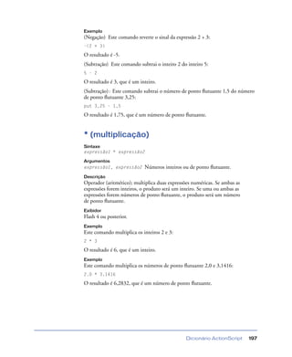Dicionário ActionScript 197
Exemplo
(Negação) Este comando reverte o sinal da expressão 2 + 3:
-(2 + 3)
O resultado é -5.
(Subtração) Este comando subtrai o inteiro 2 do inteiro 5:
5 - 2
O resultado é 3, que é um inteiro.
(Subtração): Este comando subtrai o número de ponto ﬂutuante 1,5 do número
de ponto ﬂutuante 3,25:
put 3,25 - 1,5
O resultado é 1,75, que é um número de ponto ﬂutuante.
* (multiplicação)
Sintaxe
expressão1 * expressão2
Argumentos
expressão1, expressão2 Números inteiros ou de ponto ﬂutuante.
Descrição
Operador (aritmético); multiplica duas expressões numéricas. Se ambas as
expressões forem inteiros, o produto será um inteiro. Se uma ou ambas as
expressões forem números de ponto ﬂutuante, o produto será um número
de ponto ﬂutuante.
Exibidor
Flash 4 ou posterior.
Exemplo
Este comando multiplica os inteiros 2 e 3:
2 * 3
O resultado é 6, que é um inteiro.
Exemplo
Este comando multiplica os números de ponto ﬂutuante 2,0 e 3,1416:
2.0 * 3.1416
O resultado é 6,2832, que é um número de ponto ﬂutuante.
 