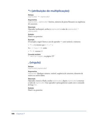 Capítulo 7198
*= (atribuição de multiplicação)
Sintaxe
expressão1 *= expressão2
Argumentos
expressão1, expressão2 Inteiros, números de ponto ﬂutuante ou seqüências
de caracteres.
Descrição
Operador (atribuição); atribui à expressão1 o valor de expressão1 *
expressão2.
Exibidor
Flash 4 ou posterior.
Exemplo
O exemplo a seguir ilustra o uso do operador *= com variáveis e números:
x *= y é o mesmo que x = x * y
Se x = 5 e y = 10 então
x *= 10 retorna 50
Consulte também
* (multiplicação), na página 197
, (vírgula)
Sintaxe
expressão1, expressão2
Argumentos
expressão Qualquer número, variável, seqüência de caracteres, elemento de
matriz ou outros dados.
Descrição
Operador; instrui o Flash a avaliar expressão1, depois expressão2 e retornar
o valor de expressão2. Esse operador é principalmente usado com o comando
de loop for.
Exibidor
Flash 4 ou posterior.
 