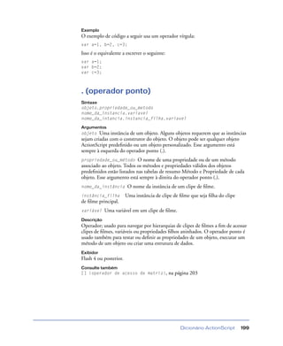 Dicionário ActionScript 199
Exemplo
O exemplo de código a seguir usa um operador vírgula:
var a=1, b=2, c=3;
Isso é o equivalente a escrever o seguinte:
var a=1;
var b=2;
var c=3;
. (operador ponto)
Sintaxe
objeto.propriedade_ou_metodo
nome_da_instancia.variavel
nome_da_intancia.instancia_filha.variavel
Argumentos
objeto Uma instância de um objeto. Alguns objetos requerem que as instâncias
sejam criadas com o construtor do objeto. O objeto pode ser qualquer objeto
ActionScript predeﬁnido ou um objeto personalizado. Esse argumento está
sempre à esquerda do operador ponto (.).
propriedade_ou_método O nome de uma propriedade ou de um método
associado ao objeto. Todos os métodos e propriedades válidos dos objetos
predeﬁnidos estão listados nas tabelas de resumo Método e Propriedade de cada
objeto. Esse argumento está sempre à direita do operador ponto (.).
nome_da_instância O nome da instância de um clipe de ﬁlme.
instância_filha Uma instância de clipe de ﬁlme que seja ﬁlha do clipe
de ﬁlme principal.
variável Uma variável em um clipe de ﬁlme.
Descrição
Operador; usado para navegar por hierarquias de clipes de ﬁlmes a ﬁm de acessar
clipes de ﬁlmes, variáveis ou propriedades ﬁlhos aninhados. O operador ponto é
usado também para testar ou deﬁnir as propriedades de um objeto, executar um
método de um objeto ou criar uma estrutura de dados.
Exibidor
Flash 4 ou posterior.
Consulte também
[] (operador de acesso de matriz), na página 203
 