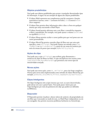 Introdução20
Objetos predefinidos
Você pode usar objetos predeﬁnidos para acessar e manipular determinados tipos
de informação. A seguir, há um exemplo de alguns dos objetos predeﬁnidos:
• O objeto Math representa um complemento total de constantes e funções
matemáticas internas, como E (constante de Euler), cos (Cosseno) e atan
(Arco tangente).
• O objeto Date permite obter informações sobre a data e a hora em qualquer
sistema que esteja executando o Flash Player.
• O objeto Sound permite adicionar sons a um ﬁlme e controlá-los enquanto
o ﬁlme é reproduzido. Por exemplo, você pode ajustar o volume (setVolume)
ou equilíbrio (setPan).
• O objeto Mouse permite ocultar o cursor padrão para que você possa usar um
cursor personalizado.
• O objeto MovieClip permite controlar clipes de ﬁlme sem usar uma ação
especíﬁca, como tellTarget. Você pode chamar um método como play,
loadMovie ou duplicateMovieClip a partir de um nome de instância por
meio da sintaxe de ponto (por exemplo, myMovieClip.play()).
Ações de clipe
Você pode usar a ação onClipEvent para atribuir ações diretamente a
instâncias de clipes de ﬁlmes no Palco. A ação onClipEvent tem eventos como
load, enterFrame, mouseMove e data que permitem criar novos tipos de
interatividade avançada.
Novas ações
Você pode usar novas ações, como do..while e for, para criar loops complexos.
Outras ações novas estão implementadas como métodos do objeto MovieClip; por
exemplo, getBounds, attachMovie, hitTest, swapDepths e globalToLocal.
Clipes Inteligentes
Os Clipes Inteligentes têm scripts internos que você, ou outro desenvolvedor,
pode alterar sem usar o painel Ações. Você pode passar valores para um
Clipe Inteligente por meio de parâmetros de clipe que podem ser deﬁnidos
na Biblioteca.
Depurador
O Depurador permite visualizar e alterar valores de variáveis e de propriedades em
um ﬁlme que é executado no modo de teste, no Flash Player independente ou em
um navegador. Isso permite encontrar problemas facilmente no ActionScript.
 