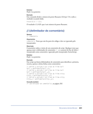 Dicionário ActionScript 201
Exibidor
Flash 4 ou posterior.
Exemplo
Este comando divide o número de ponto ﬂutuante 22,0 por 7,0 e exibe o
resultado na janela Saída:
trace(22,0 / 7,0);
O resultado é 3,1429, que é um número de ponto ﬂutuante.
// (delimitador de comentário)
Sintaxe
// comentário
Argumentos
comentário Texto que não faz parte do código e deve ser ignorado pelo
interpretador.
Descrição
Comentário; indica o início de um comentário de script. Qualquer texto que
apareça entre o delimitador de comentário // e o caractere de ﬁm de linha é
interpretado como comentário e ignorado pelo interpretador ActionScript.
Exibidor
Flash 1 ou posterior.
Exemplo
Este script usa barras delimitadoras de comentário para identiﬁcar a primeira,
terceira, quinta e sétima linhas como comentários:
// define a posição X do clipe de filme ball
ball = getProperty(ball._x);
// define a posição Y do clipe de filme ball
ball = getProperty(ball._y);
// define a posição X do clipe de filme kitty
kitty = getProperty(kitty._x);
// define a posição Y do clipe de filme kitty
kitty_y = getProperty(kitty._y);
Consulte também
/* (delimitador de comentário), na página 202
 