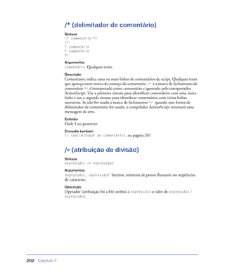 Capítulo 7202
/* (delimitador de comentário)
Sintaxe
/* comentário */
/*
* comentário
* comentário
*/
Argumentos
comentário Qualquer texto.
Descrição
Comentário; indica uma ou mais linhas de comentários de script. Qualquer texto
que apareça entre marca de começo do comentário /* e a marca de fechamento de
comentário */ é interpretado como comentário e ignorado pelo interpretador
ActionScript. Use a primeira sintaxe para identiﬁcar comentários com uma única
linha e use a segunda sintaxe para identiﬁcar comentários com várias linhas
sucessivas. Se não for usada a marca de fechamento */ quando essa forma de
delimitador de comentário for usada, o compilador ActionScript retornará uma
mensagem de erro.
Exibidor
Flash 5 ou posterior.
Consulte também
// (delimitador de comentário), na página 201
/= (atribuição de divisão)
Sintaxe
expressão1 /= expressão2
Argumentos
expressão1, expressão2 Inteiros, números de ponto ﬂutuante ou seqüências
de caracteres.
Descrição
Operador (atribuição bit a bit) atribui a expressão1 o valor de expressão1 /
expressão2.
 