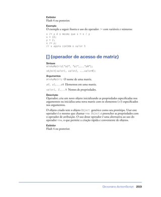 Dicionário ActionScript 203
Exibidor
Flash 4 ou posterior.
Exemplo
O exemplo a seguir ilustra o uso do operador /= com variáveis e números:
x /= y é o mesmo que x = x / y
x = 10;
y = 2;
x /= y;
// x agora contém o valor 5
[] (operador de acesso de matriz)
Sintaxe
minhaMatriz["a0", "a1",..."aN"];
object[valor1, valor2, ...valorN];
Argumentos
minhaMatriz O nome de uma matriz.
a0, a1,...aN Elementos em uma matriz.
valor1, 2,...N Nomes de propriedades.
Descrição
Operador; cria um novo objeto inicializando as propriedades especiﬁcadas nos
argumentos ou inicializa uma nova matriz com os elementos (a0) especiﬁcados
nos argumentos.
O objeto criado tem o objeto Object genérico como seu protótipo. Usar este
operador é o mesmo que chamar new Object e preencher as propriedades com
o operador de atribuição. O uso desse operador é uma alternativa ao uso do
operador new, o que permite a criação rápida e conveniente de objetos.
Exibidor
Flash 4 ou posterior.
 