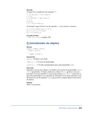 Dicionário ActionScript 205
Exemplo
A seguir, há o exemplo de uma operação ^=.
// 15 decimal = 1111 binário
x = 15;
// 9 decimal = 1001 binário
x ^= y;
retorna
x ^ y (0110 binário)
O exemplo a seguir ilustra o uso do operador ^= com variáveis e números:
x ^= y é o mesmo que x = x^ y
Se x = 15 e y = 9 então
15 ^= 9 retorna 6
Consulte também
^(XOR bit a bit), na página 204
{} (inicializador de objeto)
Sintaxe
objeto {nome1: valor1,
nome1: valor2,
...
nomeN: valorN };
Argumentos
objeto O objeto a ser criado.
nome1,2,...N O nome da propriedade.
valor1,2,...N O valor correspondente para cada propriedade nome.
Descrição
Operador; cria um novo objeto e o inicializa com os pares de propriedades nome e
valor especiﬁcados. O objeto criado tem o objeto Object genérico como seu
protótipo. Usar este operador é o mesmo que chamar new Object e preencher os
pares de propriedades com o operador de atribuição. O uso desse operador é uma
alternativa ao uso do operador new, o que permite a criação rápida e conveniente
de objetos.
Exibidor
Flash 5 ou posterior.
 