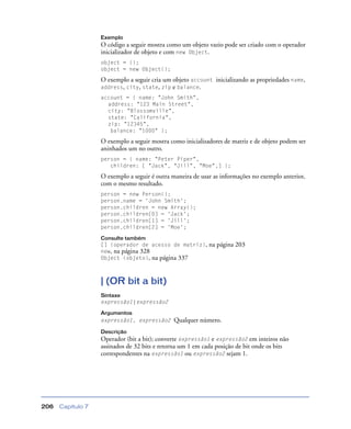 Capítulo 7206
Exemplo
O código a seguir mostra como um objeto vazio pode ser criado com o operador
inicializador de objeto e com new Object.
object = {};
object = new Object();
O exemplo a seguir cria um objeto account inicializando as propriedades name,
address, city, state, zip e balance.
account = { name: "John Smith",
address: "123 Main Street",
city: "Blossomville",
state: "California",
zip: "12345",
balance: "1000" };
O exemplo a seguir mostra como inicializadores de matriz e de objeto podem ser
aninhados um no outro.
person = { name: "Peter Piper",
children: [ "Jack", "Jill", "Moe",] };
O exemplo a seguir é outra maneira de usar as informações no exemplo anterior,
com o mesmo resultado.
person = new Person();
person.name = 'John Smith';
person.children = new Array();
person.children[0] = 'Jack';
person.children[1] = 'Jill';
person.children[2] = 'Moe';
Consulte também
[] (operador de acesso de matriz), na página 203
new, na página 328
Object (objeto), na página 337
| (OR bit a bit)
Sintaxe
expressão1 | expressão2
Argumentos
expressão1, expressão2 Qualquer número.
Descrição
Operador (bit a bit); converte expressão1 e expressão2 em inteiros não
assinados de 32 bits e retorna um 1 em cada posição de bit onde os bits
correspondentes na expressão1 ou expressão2 sejam 1.
 