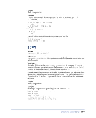 Dicionário ActionScript 207
Exibidor
Flash 5 ou posterior.
Exemplo
A seguir, há o exemplo de uma operação OR bit a bit. Observe que 15 é
1111 binário.
// 15 decimal = 1111 binário
x = 15;
// 9 decimal = 1001 binário
y = 9;
// x | y = binário
z = x | y;
z = 15
A seguir, há outra maneira de expressar o exemplo anterior.
15 | 9 retorna 15
(1111 | 0011 = 1111)
|| (OR)
Sintaxe
expressão1 || expressão2
Argumentos
expressão1, expressão2 Um valor ou expressão booleana que converte em um
valor booleano.
Descrição
Operador (lógico); avalia expressão1 e expressão2. O resultado é (true) se
uma ou ambas as expressões forem avaliadas como true; o resultado será (false)
somente se ambas as expressões forem avaliadas como false.
Com expressões não-booleanas, o operador lógico OR faz com que o Flash avalie a
expressão da esquerda; se ela puder ser convertida em true, o resultado será true.
Caso contrário, ele avaliará a expressão da direita e o resultado será o valor dessa
expressão.
Exibidor
Flash 4 ou posterior.
Exemplo
O exemplo a seguir usa o operador || em um comando if:
want = true;
need = true;
love = false;
if (want || need || love){
trace("dois em três não é ruim");
}
 