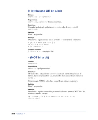 Capítulo 7208
|= (atribuição OR bit a bit)
Sintaxe
expressão1 |= expressão2
Argumentos
expressão1, expressão2 Inteiros e variáveis.
Descrição
Operador (atribuição); atribui a expressão1 o valor de expressão1 |
expressão2.
Exibidor
Flash 5 ou posterior.
Exemplo
O exemplo a seguir ilustra o uso do operador |= com variáveis e números:
x |= y é o mesmo que x = x | y
Se x = 15 e y = 9 então
x |= 9 retorna 15
Consulte também
| (OR bit a bit), na página 206
~ (NOT bit a bit)
Sintaxe
~ expressão
Argumentos
expressão Qualquer número.
Descrição
Operador (bit a bit); converte a expressão em um inteiro não assinado de
32 bits, depois inverte os bits. Ou, resumindo, altera o sinal de um número e
subtrai 1.
Uma operação NOT bit a bit altera o sinal de um número e subtrai 1.
Exibidor
Flash 5 ou posterior.
Exemplo
O exemplo a seguir é uma explicação numérica de uma operação NOT bit a bit
executada em uma variável:
~a, retorna -1 se a = 0 e retorna -2 se a = 1, assim:
~0=-1 e ~1=-2
 