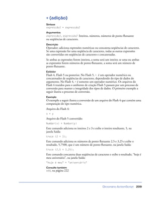 Dicionário ActionScript 209
+ (adição)
Sintaxe
expressão1 + expressão2
Argumentos
expressão1, expressão2 Inteiros, números, números de ponto ﬂutuante
ou seqüências de caracteres.
Descrição
Operador; adiciona expressões numéricas ou concatena seqüências de caracteres.
Se uma expressão for uma seqüência de caracteres, todas as outras expressões
são convertidas em seqüências de caracteres e concatenadas.
Se ambas as expressões forem inteiros, a soma será um inteiro; se uma ou ambas
as expressões forem números de ponto ﬂutuante, a soma será um número de
ponto ﬂutuante.
Exibidor
Flash 4, Flash 5 ou posterior. No Flash 5, + é um operador numérico ou
concatenador de seqüências de caracteres, dependendo do tipo de dados do
argumento. No Flash 4, + é somente um operador numérico. Os arquivos do
Flash 4 trazidos para o ambiente de criação Flash 5 passam por um processo de
conversão para manter a integridade dos tipos de dados. O primeiro exemplo a
seguir ilustra o processo de conversão.
Exemplo
O exemplo a seguir ilustra a conversão de um arquivo do Flash 4 que contém uma
comparação do tipo numérica.
Arquivo do Flash 4:
x + y
Arquivo do Flash 5 convertido:
Number(x) + Number(y)
Este comando adiciona os inteiros 2 e 3 e exibe o inteiro resultante, 5, na
janela Saída:
trace (2 + 3);
Este comando adiciona os números de ponto ﬂutuante 2,5 e 3,25 e exibe o
resultado, 5,7500, que é um número de ponto ﬂutuante, na janela Saída:
trace (2,5 + 3,25);
Este comando concatena duas seqüências de caracteres e exibe o resultado, “hoje é
meu aniversário”, na janela Saída:
"hoje é meu" + "aniversário"
Consulte também
add, na página 222
 
