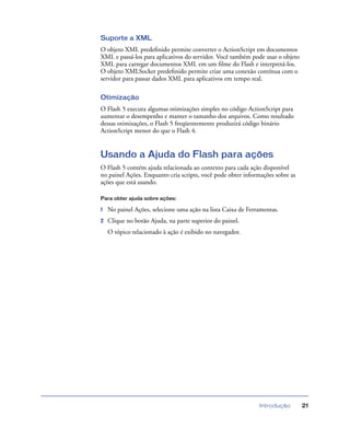 Introdução 21
Suporte a XML
O objeto XML predeﬁnido permite converter o ActionScript em documentos
XML e passá-los para aplicativos do servidor. Você também pode usar o objeto
XML para carregar documentos XML em um ﬁlme do Flash e interpretá-los.
O objeto XMLSocket predeﬁnido permite criar uma conexão contínua com o
servidor para passar dados XML para aplicativos em tempo real.
Otimização
O Flash 5 executa algumas otimizações simples no código ActionScript para
aumentar o desempenho e manter o tamanho dos arquivos. Como resultado
dessas otimizações, o Flash 5 freqüentemente produzirá código binário
ActionScript menor do que o Flash 4.
Usando a Ajuda do Flash para ações
O Flash 5 contém ajuda relacionada ao contexto para cada ação disponível
no painel Ações. Enquanto cria scripts, você pode obter informações sobre as
ações que está usando.
Para obter ajuda sobre ações:
1 No painel Ações, selecione uma ação na lista Caixa de Ferramentas.
2 Clique no botão Ajuda, na parte superior do painel.
O tópico relacionado à ação é exibido no navegador.
 