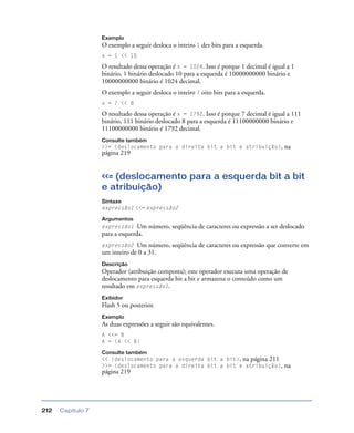 Capítulo 7212
Exemplo
O exemplo a seguir desloca o inteiro 1 dez bits para a esquerda.
x = 1 << 10
O resultado dessa operação é x = 1024. Isso é porque 1 decimal é igual a 1
binário, 1 binário deslocado 10 para a esquerda é 10000000000 binário e
10000000000 binário é 1024 decimal.
O exemplo a seguir desloca o inteiro 7 oito bits para a esquerda.
x = 7 << 8
O resultado dessa operação é x = 1792. Isso é porque 7 decimal é igual a 111
binário, 111 binário deslocado 8 para a esquerda é 11100000000 binário e
11100000000 binário é 1792 decimal.
Consulte também
>>= (deslocamento para a direita bit a bit e atribuição), na
página 219
<<= (deslocamento para a esquerda bit a bit
e atribuição)
Sintaxe
expressão1 <<= expressão2
Argumentos
expressão1 Um número, seqüência de caracteres ou expressão a ser deslocado
para a esquerda.
expressão2 Um número, seqüência de caracteres ou expressão que converte em
um inteiro de 0 a 31.
Descrição
Operador (atribuição composta); este operador executa uma operação de
deslocamento para esquerda bit a bit e armazena o conteúdo como um
resultado em expressão1.
Exibidor
Flash 5 ou posterior.
Exemplo
As duas expressões a seguir são equivalentes.
A <<= B
A = (A << B)
Consulte também
<< (deslocamento para a esquerda bit a bit), na página 211
>>= (deslocamento para a direita bit a bit e atribuição), na
página 219
 