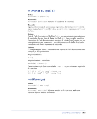 Dicionário ActionScript 213
<= (menor ou igual a)
Sintaxe
expressão1 <= expressão2
Argumentos
expressão1, expressão2 Números ou seqüências de caracteres.
Descrição
Operador (comparação); compara duas expressões e determina se expressão1 é
menor ou igual a expressão2 (true) ou se expressão1 é maior que expressão2
(false).
Exibidor
Flash 4, Flash 5 ou posterior. No Flash 5, <= é um operador de comparação capaz
de manipular diversos tipos de dados. No Flash 4, <= é um operador numérico.
Os arquivos do Flash 4 trazidos para o ambiente de criação Flash 5 passam por um
processo de conversão para manter a integridade dos tipos de dados. O primeiro
exemplo a seguir ilustra o processo de conversão.
Exemplo
O exemplo a seguir ilustra a conversão de um arquivo do Flash 4 que contém uma
comparação do tipo numérica.
Arquivo do Flash 4:
x <= y
Arquivo do Flash 5 convertido:
Number(x) <= Number(y)
Os exemplos a seguir ilustram resultados true e false para números e seqüências
de caracteres:
5 <= 10 or "Al" <= "Jack" retorna true
10<= 5 or "Jack" <= "Al" retorna false
<> (diferença)
Sintaxe
expressão1 <> expressão2
Argumentos
expressão1, expressão2 Números, seqüências de caracteres, booleanos,
variáveis, objetos, matrizes ou funções.
 