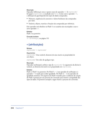 Capítulo 7214
Descrição
Operador (diferença); testa o oposto exato do operador ==. Se expressão1
for igual a expressão2, o resultado será false. Como com o operador ==,
a deﬁnição de igual depende dos tipos de dados comparados.
• Números, seqüências de caracteres e valores booleanos são comparados
por valor.
• Variáveis, objetos, matrizes e funções são comparadas por referência.
Este operador está obsoleto no Flash 5 e os usuários são encorajados a usar o
novo operador !=.
Exibidor
Flash 2 ou posterior.
Consulte também
!= (diferença), na página 191
= (atribuição)
Sintaxe
expressão1 = expressão2
Argumentos
expressão1 Uma variável, elemento de uma matriz ou propriedade de
um objeto.
expressão2 Um valor de qualquer tipo.
Descrição
Operador (atribuição); atribui o tipo de expressão2 (o argumento da direita) à
variável, ao elemento da matriz ou à propriedade em expressão1.
Exibidor
Flash 4, Flash 5 ou posterior. No Flash 5, = é um operador de atribuição e o
operador == é usado para avaliar igualdade. No Flash 4, = é um operador de
igualdade numérico. Os arquivos do Flash 4 trazidos para o ambiente de criação
do Flash 5 passam por um processo de conversão para manter a integridade dos
tipos de dados. O primeiro exemplo a seguir ilustra o processo de conversão.
 