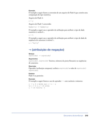 Dicionário ActionScript 215
Exemplo
O exemplo a seguir ilustra a conversão de um arquivo do Flash 4 que contém uma
comparação do tipo numérica.
Arquivo do Flash 4:
x = y
Arquivo do Flash 5 convertido:
Number(x) == Number(y)
O exemplo a seguir usa o operador de atribuição para atribuir o tipo de dado
numérico à variável x.
x = 5
O exemplo a seguir usa o operador de atribuição para atribuir o tipo de dado de
seqüência de caracteres à variável x.
x = "hello"
-= (atribuição de negação)
Sintaxe
expressão1 -= expressão2
Argumentos
expressão1, expressão2 Inteiros, números de ponto ﬂutuante ou seqüências
de caracteres.
Descrição
Operador (atribuição composta); atribui a expressão1 o valor de expressão1-
expressão2.
Exibidor
Flash 4 ou posterior.
Exemplo
O exemplo a seguir ilustra o uso do operador -= com variáveis e números:
x -= y é o mesmo que x = x - y
Se x = 5 e y = 10 então
x -= 10 retorna -5
 