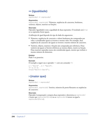 Capítulo 7216
== (igualdade)
Sintaxe
expressão1 == expressão2
Argumentos
expressão1, expressão2 Números, seqüências de caracteres, booleanos,
variáveis, objetos, matrizes ou funções.
Descrição
Operador (igualdade); testa a igualdade de duas expressões. O resultado será true
se as expressões forem iguais.
A deﬁnição de igual depende do tipo de dado do argumento:
• Números, seqüências de caracteres e valores booleanos são comparados por
valor e considerados iguais se tiverem o mesmo valor. Por exemplo, duas
seqüências de caracteres são iguais se tiverem o mesmo número de caracteres.
• Variáveis, objetos, matrizes e funções são comparadas por referência. Duas
variáveis são iguais se ﬁzerem referência ao mesmo objeto, matriz ou função.
Duas matrizes separadas nunca são consideradas iguais, mesmo que tenham o
mesmo número de elementos.
Exibidor
Flash 5 ou posterior.
Exemplo
O exemplo a seguir usa o operador == com um comando if:
a = "David" , b = "David";
if (a == b)
trace("David é David");
> (maior que)
Sintaxe
expressão1 > expressão2
Argumentos
expressão1, expressão2 Inteiros, números de ponto ﬂutuante ou seqüências
de caracteres.
Descrição
Operador (comparação); compara duas expressões e determina se expressão1
é maior que expressão2 (true) ou se expressão1 é menor ou igual a
expressão2 (false).
 