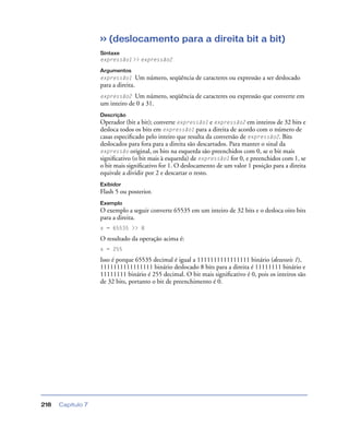 Capítulo 7218
>> (deslocamento para a direita bit a bit)
Sintaxe
expressão1 >> expressão2
Argumentos
expressão1 Um número, seqüência de caracteres ou expressão a ser deslocado
para a direita.
expressão2 Um número, seqüência de caracteres ou expressão que converte em
um inteiro de 0 a 31.
Descrição
Operador (bit a bit); converte expressão1 e expressão2 em inteiros de 32 bits e
desloca todos os bits em expressão1 para a direita de acordo com o número de
casas especiﬁcado pelo inteiro que resulta da conversão de expressão2. Bits
deslocados para fora para a direita são descartados. Para manter o sinal da
expressão original, os bits na esquerda são preenchidos com 0, se o bit mais
signiﬁcativo (o bit mais à esquerda) de expressão1 for 0, e preenchidos com 1, se
o bit mais signiﬁcativo for 1. O deslocamento de um valor 1 posição para a direita
equivale a dividir por 2 e descartar o resto.
Exibidor
Flash 5 ou posterior.
Exemplo
O exemplo a seguir converte 65535 em um inteiro de 32 bits e o desloca oito bits
para a direita.
x = 65535 >> 8
O resultado da operação acima é:
x = 255
Isso é porque 65535 decimal é igual a 1111111111111111 binário (dezesseis 1),
1111111111111111 binário deslocado 8 bits para a direita é 11111111 binário e
11111111 binário é 255 decimal. O bit mais signiﬁcativo é 0, pois os inteiros são
de 32 bits, portanto o bit de preenchimento é 0.
 