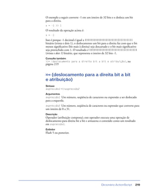 Dicionário ActionScript 219
O exemplo a seguir converte -1 em um inteiro de 32 bits e o desloca um bit
para a direita.
x = -1 >> 1
O resultado da operação acima é:
x = -1
Isso é porque -1 decimal é igual a 11111111111111111111111111111111
binário (trinta e dois 1), o deslocamento um bit para a direita faz com que o bit
menos signiﬁcativo (bit mais à direita) seja descartado e o bit mais signiﬁcativo
seja preenchido com 1. O resultado é 11111111111111111111111111111111
(trinta e dois 1) binário, que representa o inteiro de 32 bits -1.
Consulte também
>>= (deslocamento para a direita bit a bit e atribuição), na
página 219
>>= (deslocamento para a direita bit a bit
e atribuição)
Sintaxe
expressão1 =>>expressão2
Argumentos
expressão1 Um número, seqüência de caracteres ou expressão a ser deslocado
para a esquerda.
expressão2 Um número, seqüência de caracteres ou expressão que converte para
um inteiro de 0 a 31.
Descrição
Operador (atribuição composta); este operador executa uma operação de
deslocamento para direita bit a bit e armazena o conteúdo como um resultado
em expressão1.
Exibidor
Flash 5 ou posterior.
 