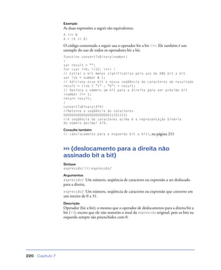 Capítulo 7220
Exemplo
As duas expressões a seguir são equivalentes.
A >>= B
A = (A >> B)
O código comentado a seguir usa o operador bit a bit >>=. Ele também é um
exemplo do uso de todos os operadores bit a bit.
function convertToBinary(number)
{
var result = "";
for (var i=0; i<32; i++) {
// Extrai o bit menos significativo pelo uso de AND bit a bit
var lsb = number & 1;
// Adiciona esse bit a nossa seqüência de caracteres de resultado
result = (lsb ? "1" : "0") + result;
// Desloca o número um bit para a direita para ver próximo bit
}number >>= 1;
return result;
}
convertToBinary(479)
//Retorna a seqüência de caracteres
00000000000000000000000111011111
//A seqüência de caracteres acima é a representação binária
do número decimal 479.
Consulte também
<< (deslocamento para a esquerda bit a bit), na página 211
>>> (deslocamento para a direita não
assinado bit a bit)
Sintaxe
expressão1 >>> expressão2
Argumentos
expressão1 Um número, seqüência de caracteres ou expressão a ser deslocado
para a direita.
expressão2 Um número, seqüência de caracteres ou expressão que converte em
um inteiro de 0 a 31.
Descrição
Operador (bit a bit); o mesmo que o operador de deslocamento para a direita bit a
bit (>>), exceto que ele não mantém o sinal da expressão original, pois os bits na
esquerda sempre são preenchidos com 0.
 
