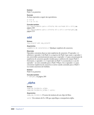 Capítulo 7222
Exibidor
Flash 5 ou posterior.
Exemplo
As duas expressões a seguir são equivalentes.
A >>>= B
A = (A >>> B)
Consulte também
>>> (deslocamento para a direita não assinado bit a bit), na
página 220
>>= (deslocamento para a direita bit a bit e atribuição), na
página 219
add
Sintaxe
seq_caract1 add seq_caract2
Argumentos
seqüência de caracteres1,2 Qualquer seqüência de caracteres.
Descrição
Operador; concatena duas ou mais seqüências de caracteres. O operador add
substitui o operador & do Flash 4; os arquivos do Flash 4 que usam o operador &
são convertidos automaticamente para usar o operador add para concatenação de
seqüências de caracteres quando trazidos para o ambiente de criação Flash 5.
Entretanto, o operador add é reprovado no Flash 5 e recomenda-se o uso do
operador + ao criar conteúdo para o Flash 5 Player. Use o operador add para
concatenar seqüências de caracteres se estiver ciando conteúdo para o Flash 4
ou versões anteriores do Exibidor.
Exibidor
Flash 4 ou posterior.
Consulte também
+ (adição), na página 209
_alpha
Sintaxe
nome_da_instância._alpha
nome_da_instância._alpha = valor;
Argumentos
nome_da_instância O nome da instância de um clipe de ﬁlme.
valor Um número de 0 a 100 que especiﬁque a transparência alpha.
 