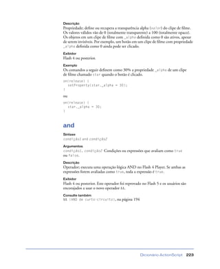 Dicionário ActionScript 223
Descrição
Propriedade; deﬁne ou recupera a transparência alpha (valor) do clipe de ﬁlme.
Os valores válidos vão de 0 (totalmente transparente) a 100 (totalmente opaco).
Os objetos em um clipe de ﬁlme com _alpha deﬁnida como 0 são ativos, apesar
de serem invisíveis. Por exemplo, um botão em um clipe de ﬁlme com propriedade
_alpha deﬁnida como 0 ainda pode ser clicado.
Exibidor
Flash 4 ou posterior.
Exemplo
Os comandos a seguir deﬁnem como 30% a propriedade _alpha de um clipe
de ﬁlme chamado star quando o botão é clicado.
on(release) {
setProperty(star._alpha = 30);
}
ou
on(release) {
star._alpha = 30;
}
and
Sintaxe
condição1 and condição2
Argumentos
condição1, condição2 Condições ou expressões que avaliam como true
ou false.
Descrição
Operador; executa uma operação lógica AND no Flash 4 Player. Se ambas as
expressões forem avaliadas como true, toda a expressão é true.
Exibidor
Flash 4 ou posterior. Este operador foi reprovado no Flash 5 e os usuários são
encorajados a usar o novo operador &&.
Consulte também
&& (AND de curto-circuito), na página 194
 