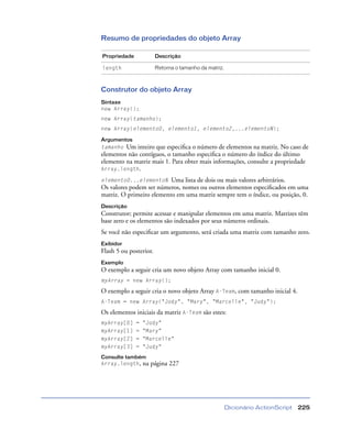 Dicionário ActionScript 225
Resumo de propriedades do objeto Array
Construtor do objeto Array
Sintaxe
new Array();
new Array(tamanho);
new Array(elemento0, elemento1, elemento2,...elementoN);
Argumentos
tamanho Um inteiro que especiﬁca o número de elementos na matriz. No caso de
elementos não contíguos, o tamanho especiﬁca o número do índice do último
elemento na matriz mais 1. Para obter mais informações, consulte a propriedade
Array.length.
elemento0...elementoN Uma lista de dois ou mais valores arbitrários.
Os valores podem ser números, nomes ou outros elementos especiﬁcados em uma
matriz. O primeiro elemento em uma matriz sempre tem o índice, ou posição, 0.
Descrição
Construtor; permite acessar e manipular elementos em uma matriz. Matrizes têm
base zero e os elementos são indexados por seus números ordinais.
Se você não especiﬁcar um argumento, será criada uma matriz com tamanho zero.
Exibidor
Flash 5 ou posterior.
Exemplo
O exemplo a seguir cria um novo objeto Array com tamanho inicial 0.
myArray = new Array();
O exemplo a seguir cria o novo objeto Array A-Team, com tamanho inicial 4.
A-Team = new Array("Jody", "Mary", "Marcelle", "Judy");
Os elementos iniciais da matriz A-Team são estes:
myArray[0] = "Jody"
myArray[1] = "Mary"
myArray[2] = "Marcelle"
myArray[3] = "Judy"
Consulte também
Array.length, na página 227
Propriedade Descrição
length Retorna o tamanho da matriz.
 
