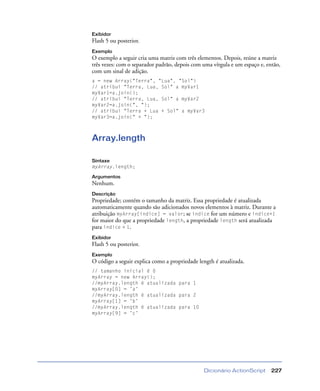 Dicionário ActionScript 227
Exibidor
Flash 5 ou posterior.
Exemplo
O exemplo a seguir cria uma matriz com três elementos. Depois, reúne a matriz
três vezes: com o separador padrão, depois com uma vírgula e um espaço e, então,
com um sinal de adição.
a = new Array("Terra", "Lua", "Sol")
// atribui "Terra, Lua, Sol" a myVar1
myVar1=a.join();
// atribui "Terra, Lua, Sol" a myVar2
myVar2=a.join(", ");
// atribui "Terra + Lua + Sol" a myVar3
myVar3=a.join(" + ");
Array.length
Sintaxe
myArray.length;
Argumentos
Nenhum.
Descrição
Propriedade; contém o tamanho da matriz. Essa propriedade é atualizada
automaticamente quando são adicionados novos elementos à matriz. Durante a
atribuição myArray[índice] = valor; se índice for um número e índice+1
for maior do que a propriedade length, a propriedade length será atualizada
para índice + 1.
Exibidor
Flash 5 ou posterior.
Exemplo
O código a seguir explica como a propriedade length é atualizada.
// tamanho inicial é 0
myArray = new Array();
//myArray.length é atualizada para 1
myArray[0] = ’a’
//myArray.length é atualizada para 2
myArray[1] = ’b’
//myArray.length é atualizada para 10
myArray[9] = ’c’
 