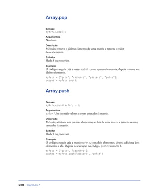 Capítulo 7228
Array.pop
Sintaxe
myArray.pop();
Argumentos
Nenhum.
Descrição
Método; remove o último elemento de uma matriz e retorna o valor
desse elemento.
Exibidor
Flash 5 ou posterior.
Exemplo
O código a seguir cria a matriz myPets, com quatro elementos, depois remove seu
último elemento.
myPets = ["gato", "cachorro", "pássaro", "peixe"];
popped = myPets.pop();
Array.push
Sintaxe
myArray.push(valor,...);
Argumentos
valor Um ou mais valores a serem anexados à matriz.
Descrição
Método; adiciona um ou mais elementos ao ﬁm de uma matriz e retorna o novo
tamanho da matriz.
Exibidor
Flash 5 ou posterior.
Exemplo
O código a seguir cria a matriz myPets, com dois elementos, depois adiciona dois
elementos a ela. Depois da execução do código, pushed contém 4.
myPets = ["gato", "cachorro"];
pushed = myPets.push("pássaro", "peixe")
 