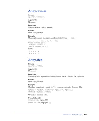 Dicionário ActionScript 229
Array.reverse
Sintaxe
myArray.reverse();
Argumentos
Nenhum.
Descrição
Método; reverte a matriz no local.
Exibidor
Flash 5 ou posterior.
Exemplo
O exemplo a seguir mostra um uso do método Array.reverse.
var numbers = [1, 2, 3, 4, 5, 6];
trace(numbers.join())
numbers.reverse()
trace(numbers.join())
Saída:
1,2,3,4,5,6
6,5,4,3,2,1
Array.shift
Sintaxe
myArray.shift();
Argumentos
Nenhum.
Descrição
Método; remove o primeiro elemento de uma matriz e retorna esse elemento.
Exibidor
Flash 5 ou posterior.
Exemplo
O código a seguir cria a matriz myPets e remove o primeiro elemento dela:
myPets = ["gato", "cachorro", "pássaro", "peixe"];
shifted = myPets.shift();
O valor de retorno é gato.
Consulte também
Array.pop, na página 228
Array.unshift, na página 233
 