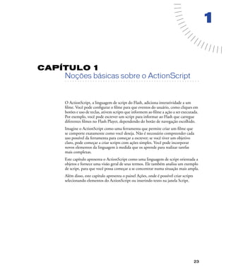 23
1
CAPÍTULO 1
. . . . . . . . . . . . . . . . . . . . . . . . . . . . . . . . . . . . . . . . . . . . . . . . . . . . . . . .. . . . . . . . . . . . . . . . . . . . . . . . . . . . . . . . . . . . . . . . . . . . . . . . . . . . .
Noções básicas sobre o ActionScript
O ActionScript, a linguagem de script do Flash, adiciona interatividade a um
ﬁlme. Você pode conﬁgurar o ﬁlme para que eventos do usuário, como cliques em
botões e uso de teclas, ativem scripts que informem ao ﬁlme a ação a ser executada.
Por exemplo, você pode escrever um script para informar ao Flash que carregue
diferentes ﬁlmes no Flash Player, dependendo do botão de navegação escolhido.
Imagine o ActionScript como uma ferramenta que permite criar um ﬁlme que
se comporte exatamente como você deseja. Não é necessário compreender cada
uso possível da ferramenta para começar a escrever; se você tiver um objetivo
claro, pode começar a criar scripts com ações simples. Você pode incorporar
novos elementos da linguagem à medida que os aprende para realizar tarefas
mais complexas.
Este capítulo apresenta o ActionScript como uma linguagem de script orientada a
objetos e fornece uma visão geral de seus termos. Ele também analisa um exemplo
de script, para que você possa começar a se concentrar numa situação mais ampla.
Além disso, este capítulo apresenta o painel Ações, onde é possível criar scripts
selecionando elementos do ActionScript ou inserindo texto na janela Script.
 