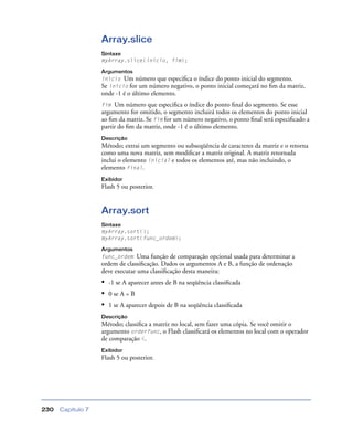 Capítulo 7230
Array.slice
Sintaxe
myArray.slice(início, fim);
Argumentos
início Um número que especiﬁca o índice do ponto inicial do segmento.
Se início for um número negativo, o ponto inicial começará no ﬁm da matriz,
onde -1 é o último elemento.
fim Um número que especiﬁca o índice do ponto ﬁnal do segmento. Se esse
argumento for omitido, o segmento incluirá todos os elementos do ponto inicial
ao ﬁm da matriz. Se fim for um número negativo, o ponto ﬁnal será especiﬁcado a
partir do ﬁm da matriz, onde -1 é o último elemento.
Descrição
Método; extrai um segmento ou subseqüência de caracteres da matriz e o retorna
como uma nova matriz, sem modiﬁcar a matriz original. A matriz retornada
inclui o elemento inicial e todos os elementos até, mas não incluindo, o
elemento final.
Exibidor
Flash 5 ou posterior.
Array.sort
Sintaxe
myArray.sort();
myArray.sort(func_ordem);
Argumentos
func_ordem Uma função de comparação opcional usada para determinar a
ordem de classiﬁcação. Dados os argumentos A e B, a função de ordenação
deve executar uma classiﬁcação desta maneira:
• -1 se A aparecer antes de B na seqüência classiﬁcada
• 0 se A = B
• 1 se A aparecer depois de B na seqüência classiﬁcada
Descrição
Método; classiﬁca a matriz no local, sem fazer uma cópia. Se você omitir o
argumento orderfunc, o Flash classiﬁcará os elementos no local com o operador
de comparação <.
Exibidor
Flash 5 ou posterior.
 