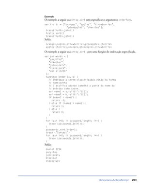 Dicionário ActionScript 231
Exemplo
O exemplo a seguir usa Array.sort sem especiﬁcar o argumento orderfunc.
var fruits = ["oranges", "apples", "strawberries",
"pineapples", "cherries"];
trace(fruits.join())
fruits.sort()
trace(fruits.join())
Saída:
oranges,apples,strawberries,pineapples,cherries
apples,cherries,oranges,pineapples,strawberries
O exemplo a seguir usa array.sort com uma função de ordenação especiﬁcada.
var passwords = [
"gary:foo",
"mike:bar",
"john:snafu",
"steve:yuck",
"daniel:1234"
];
function order (a, b) {
// Entradas a serem classificadas estão na forma
// nome:senha
// Classifica usando somente a parte do nome da
// entrada como chave.
var name1 = a.split(':')[0];
var name2 = b.split(':')[0];
if (name1 < name2) {
return -1;
} else if (name1 > name2) {
return 1;
} else {
return 0;
}
}
for (var i=0; i< password.length; i++) {
trace (passwords.join());
}
passwords.sort(order);
trace ("Sorted:")
for (var i=0; i< password.length; i++) {
trace (passwords.join());
}
Saída:
daniel:1234
gary:foo
john:snafu
mike:bar
steve:yuck
 