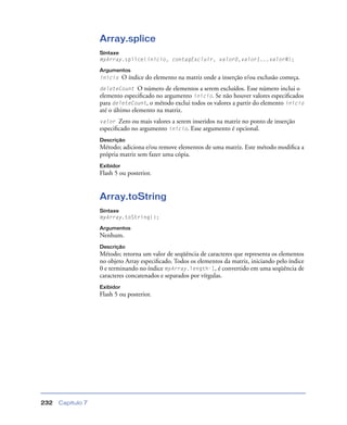 Capítulo 7232
Array.splice
Sintaxe
myArray.splice(início, contagExcluir, valor0,valor1...valorN);
Argumentos
início O índice do elemento na matriz onde a inserção e/ou exclusão começa.
deleteCount O número de elementos a serem excluídos. Esse número inclui o
elemento especiﬁcado no argumento início. Se não houver valores especiﬁcados
para deleteCount, o método exclui todos os valores a partir do elemento início
até o último elemento na matriz.
valor Zero ou mais valores a serem inseridos na matriz no ponto de inserção
especiﬁcado no argumento início. Esse argumento é opcional.
Descrição
Método; adiciona e/ou remove elementos de uma matriz. Este método modiﬁca a
própria matriz sem fazer uma cópia.
Exibidor
Flash 5 ou posterior.
Array.toString
Sintaxe
myArray.toString();
Argumentos
Nenhum.
Descrição
Método; retorna um valor de seqüência de caracteres que representa os elementos
no objeto Array especiﬁcado. Todos os elementos da matriz, iniciando pelo índice
0 e terminando no índice myArray.length-1, é convertido em uma seqüência de
caracteres concatenados e separados por vírgulas.
Exibidor
Flash 5 ou posterior.
 