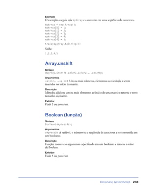 Dicionário ActionScript 233
Exemplo
O exemplo a seguir cria myArray e a converte em uma seqüência de caracteres.
myArray = new Array();
myArray[0] = 1;
myArray[1] = 2;
myArray[2] = 3;
myArray[3] = 4;
myArray[4] = 5;
trace(myArray.toString())
Saída:
1,2,3,4,5
Array.unshift
Sintaxe
myArray.unshift(valor1,valor2,...valorN);
Argumentos
valor1,...valorN Um ou mais números, elementos ou variáveis a serem
inseridos no início da matriz.
Descrição
Método; adiciona um ou mais elementos ao início de uma matriz e retorna o novo
tamanho da matriz.
Exibidor
Flash 5 ou posterior.
Boolean (função)
Sintaxe
Boolean(expressão);
Argumentos
expressão A variável, o número ou a seqüência de caracteres a ser convertida em
um booleano.
Descrição
Função; converte o argumento especiﬁcado em um booleano e retorna o valor
de Boolean.
Exibidor
Flash 5 ou posterior.
 