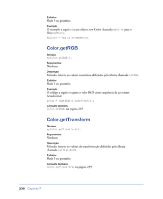 Capítulo 7238
Exibidor
Flash 5 ou posterior.
Exemplo
O exemplo a seguir cria um objeto new Color chamado myColor para o
ﬁlme myMovie.
myColor = new Color(myMovie);
Color.getRGB
Sintaxe
myColor.getRGB();
Argumentos
Nenhum.
Descrição
Método; retorna os valores numéricos deﬁnidos pela última chamada setRGB.
Exibidor
Flash 5 ou posterior.
Exemplo
O código a seguir recupera o valor RGB como seqüência de caracteres
hexadecimal:
value = (getRGB()).toString(16);
Consulte também
Color.setRGB, na página 239
Color.getTransform
Sintaxe
myColor.getTransform();
Argumentos
Nenhum.
Descrição
Método; retorna os valores de transformação deﬁnidos pela última
chamada setTransform.
Exibidor
Flash 5 ou posterior.
Consulte também
Color.setTransform, na página 239
 