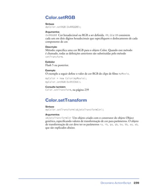 Dicionário ActionScript 239
Color.setRGB
Sintaxe
myColor.setRGB(0xRRGGBB);
Argumentos
0xRRGGBB Cor hexadecimal ou RGB a ser deﬁnida. RR, GG e BB consistem
cada um em dois dígitos hexadecimais que especiﬁquem o deslocamento de cada
componente de cor.
Descrição
Método; especiﬁca uma cor RGB para o objeto Color. Quando este método
é chamado, todas as deﬁnições anteriores são substituídas pelo método
setTransform.
Exibidor
Flash 5 ou posterior.
Exemplo
O exemplo a seguir deﬁne o valor de cor RGB do clipe de ﬁlme myMovie.
myColor = new Color(myMovie);
myColor.setRGB(0x993366);
Consulte também
Color.setTransform, na página 239
Color.setTransform
Sintaxe
myColor.setTransform(objetoTransformCor);
Argumentos
objetoTransformCor Um objeto criado com o construtor do objeto Object
genérico, especiﬁcando valores de transformação de cor para parâmetros. O objeto
de transformação de cor deve ter os parâmetros ra, rb, ga, gb, ba, bb, aa, ab,
que são explicados abaixo.
 