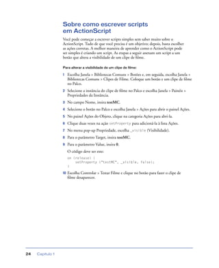 Capítulo 124
Sobre como escrever scripts
em ActionScript
Você pode começar a escrever scripts simples sem saber muito sobre o
ActionScript. Tudo de que você precisa é um objetivo; depois, basta escolher
as ações corretas. A melhor maneira de aprender como o ActionScript pode
ser simples é criando um script. As etapas a seguir anexam um script a um
botão que altera a visibilidade de um clipe de ﬁlme.
Para alterar a visibilidade de um clipe de filme:
1 Escolha Janela > Bibliotecas Comuns > Botões e, em seguida, escolha Janela >
Bibliotecas Comuns > Clipes de Filme. Coloque um botão e um clipe de ﬁlme
no Palco.
2 Selecione a instância do clipe de ﬁlme no Palco e escolha Janela > Painéis >
Propriedades da Instância.
3 No campo Nome, insira testMC.
4 Selecione o botão no Palco e escolha Janela > Ações para abrir o painel Ações.
5 No painel Ações do Objeto, clique na categoria Ações para abri-la.
6 Clique duas vezes na ação setProperty para adicioná-la à lista Ações.
7 No menu pop-up Propriedade, escolha _visible (Visibilidade).
8 Para o parâmetro Target, insira testMC.
9 Para o parâmetro Value, insira 0.
O código deve ser este:
on (release) {
setProperty ("testMC", _visible, false);
}
10 Escolha Controlar > Testar Filme e clique no botão para fazer o clipe de
ﬁlme desaparecer.
 