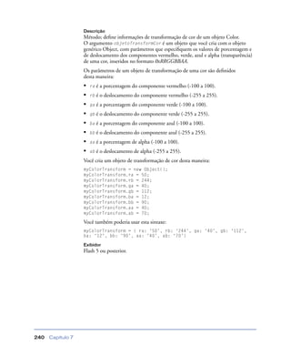 Capítulo 7240
Descrição
Método; deﬁne informações de transformação de cor de um objeto Color.
O argumento objetoTransformCor é um objeto que você cria com o objeto
genérico Object, com parâmetros que especiﬁquem os valores de porcentagem e
de deslocamento dos componentes vermelho, verde, azul e alpha (transparência)
de uma cor, inseridos no formato 0xRRGGBBAA.
Os parâmetros de um objeto de transformação de uma cor são deﬁnidos
desta maneira:
• ra é a porcentagem do componente vermelho (-100 a 100).
• rb é o deslocamento do componente vermelho (-255 a 255).
• ga é a porcentagem do componente verde (-100 a 100).
• gb é o deslocamento do componente verde (-255 a 255).
• ba é a porcentagem do componente azul (-100 a 100).
• bb é o deslocamento do componente azul (-255 a 255).
• aa é a porcentagem de alpha (-100 a 100).
• ab é o deslocamento de alpha (-255 a 255).
Você cria um objeto de transformação de cor desta maneira:
myColorTransform = new Object();
myColorTransform.ra = 50;
myColorTransform.rb = 244;
myColorTransform.ga = 40;
myColorTransform.gb = 112;
myColorTransform.ba = 12;
myColorTransform.bb = 90;
myColorTransform.aa = 40;
myColorTransform.ab = 70;
Você também poderia usar esta sintaxe:
myColorTransform = { ra: ‘50’, rb: ‘244’, ga: ‘40’, gb: ‘112’,
ba: ‘12’, bb: ‘90’, aa: ‘40’, ab: ‘70’}
Exibidor
Flash 5 ou posterior.
 