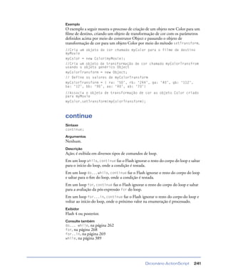 Dicionário ActionScript 241
Exemplo
O exemplo a seguir mostra o processo de criação de um objeto new Color para um
ﬁlme de destino, criando um objeto de transformação de cor com os parâmetros
deﬁnidos acima por meio do construtor Object e passando o objeto de
transformação de cor para um objeto Color por meio do método setTransform.
//Cria um objeto de cor chamado myColor para o filme de destino
myMovie
myColor = new Color(myMovie);
//Cria um objeto de transformação de cor chamado myColorTransfrom
usando o objeto genérico Object
myColorTransform = new Object;
// Define os valores de myColorTransform
myColorTransform = { ra: ‘50’, rb: ‘244’, ga: ‘40’, gb: ‘112’,
ba: ‘12’, bb: ‘90’, aa: ‘40’, ab: ‘70’}
//Associa o objeto de transformação de cor ao objeto Color criado
para myMovie
myColor.setTransform(myColorTransform);
continue
Sintaxe
continue;
Argumentos
Nenhum.
Descrição
Ação; é exibida em diversos tipos de comandos de loop.
Em um loop while, continue faz o Flash ignorar o resto do corpo do loop e saltar
para o início do loop, onde a condição é testada.
Em um loop do...while, continue faz o Flash ignorar o resto do corpo do loop
e saltar para o ﬁm do loop, onde a condição é testada.
Em um loop for, continue faz o Flash ignorar o resto do corpo do loop e saltar
para a avaliação da pós-expressão for do loop.
Em um loop for...in, continue faz o Flash ignorar o resto do corpo do loop e
voltar ao início do loop, onde o próximo valor na enumeração é processado.
Exibidor
Flash 4 ou posterior.
Consulte também
do... while, na página 262
for, na página 268
for..in, na página 269
while, na página 389
 
