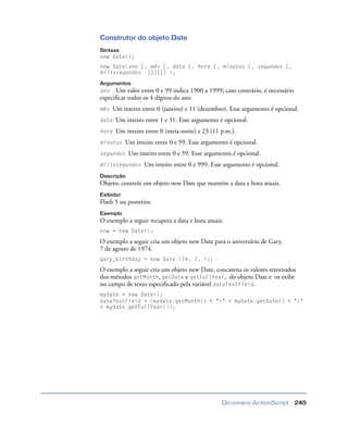 Dicionário ActionScript 245
Construtor do objeto Date
Sintaxe
new Date();
new Date(ano [, mês [, data [, hora [, minutos [, segundos [,
milissegundos ]]]]]] );
Argumentos
ano Um valor entre 0 e 99 indica 1900 a 1999; caso contrário, é necessário
especiﬁcar todos os 4 dígitos do ano.
mês Um inteiro entre 0 (janeiro) e 11 (dezembro). Esse argumento é opcional.
data Um inteiro entre 1 e 31. Esse argumento é opcional.
hora Um inteiro entre 0 (meia-noite) e 23 (11 p.m.).
minutos Um inteiro entre 0 e 59. Esse argumento é opcional.
segundos Um inteiro entre 0 e 59. Esse argumento é opcional.
milissegundos Um inteiro entre 0 e 999. Esse argumento é opcional.
Descrição
Objeto; constrói um objeto new Date que mantém a data e hora atuais.
Exibidor
Flash 5 ou posterior.
Exemplo
O exemplo a seguir recupera a data e hora atuais.
now = new Date();
O exemplo a seguir cria um objeto new Date para o aniversário de Gary,
7 de agosto de 1974.
gary_birthday = new Date (74, 7, 7);
O exemplo a seguir cria um objeto new Date, concatena os valores retornados
dos métodos getMonth, getDate e getFullYear, do objeto Date e os exibe
no campo de texto especiﬁcado pela variável dateTextField.
myDate = new Date();
dateTextField = (mydate.getMonth() + "/" + myDate.getDate() + "/"
+ mydate.getFullYear());
 