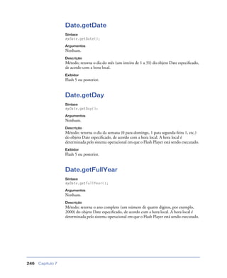 Capítulo 7246
Date.getDate
Sintaxe
myDate.getDate();
Argumentos
Nenhum.
Descrição
Método; retorna o dia do mês (um inteiro de 1 a 31) do objeto Date especiﬁcado,
de acordo com a hora local.
Exibidor
Flash 5 ou posterior.
Date.getDay
Sintaxe
myDate.getDay();
Argumentos
Nenhum.
Descrição
Método; retorna o dia da semana (0 para domingo, 1 para segunda-feira 1, etc.)
do objeto Date especiﬁcado, de acordo com a hora local. A hora local é
determinada pelo sistema operacional em que o Flash Player está sendo executado.
Exibidor
Flash 5 ou posterior.
Date.getFullYear
Sintaxe
myDate.getFullYear();
Argumentos
Nenhum.
Descrição
Método; retorna o ano completo (um número de quatro dígitos, por exemplo,
2000) do objeto Date especiﬁcado, de acordo com a hora local. A hora local é
determinada pelo sistema operacional em que o Flash Player está sendo executado.
 