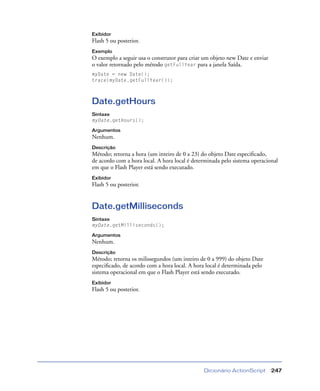Dicionário ActionScript 247
Exibidor
Flash 5 ou posterior.
Exemplo
O exemplo a seguir usa o construtor para criar um objeto new Date e enviar
o valor retornado pelo método getFullYear para a janela Saída.
myDate = new Date();
trace(myDate.getFullYear());
Date.getHours
Sintaxe
myDate.getHours();
Argumentos
Nenhum.
Descrição
Método; retorna a hora (um inteiro de 0 a 23) do objeto Date especiﬁcado,
de acordo com a hora local. A hora local é determinada pelo sistema operacional
em que o Flash Player está sendo executado.
Exibidor
Flash 5 ou posterior.
Date.getMilliseconds
Sintaxe
myDate.getMilliseconds();
Argumentos
Nenhum.
Descrição
Método; retorna os milissegundos (um inteiro de 0 a 999) do objeto Date
especiﬁcado, de acordo com a hora local. A hora local é determinada pelo
sistema operacional em que o Flash Player está sendo executado.
Exibidor
Flash 5 ou posterior.
 