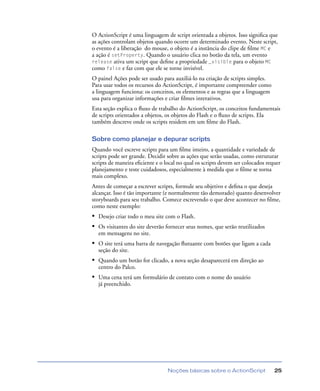 Noções básicas sobre o ActionScript 25
O ActionScript é uma linguagem de script orientada a objetos. Isso signiﬁca que
as ações controlam objetos quando ocorre um determinado evento. Neste script,
o evento é a liberação do mouse, o objeto é a instância do clipe de ﬁlme MC e
a ação é setProperty. Quando o usuário clica no botão da tela, um evento
release ativa um script que deﬁne a propriedade _visible para o objeto MC
como false e faz com que ele se torne invisível.
O painel Ações pode ser usado para auxiliá-lo na criação de scripts simples.
Para usar todos os recursos do ActionScript, é importante compreender como
a linguagem funciona: os conceitos, os elementos e as regras que a linguagem
usa para organizar informações e criar ﬁlmes interativos.
Esta seção explica o ﬂuxo de trabalho do ActionScript, os conceitos fundamentais
de scripts orientados a objetos, os objetos do Flash e o ﬂuxo de scripts. Ela
também descreve onde os scripts residem em um ﬁlme do Flash.
Sobre como planejar e depurar scripts
Quando você escreve scripts para um ﬁlme inteiro, a quantidade e variedade de
scripts pode ser grande. Decidir sobre as ações que serão usadas, como estruturar
scripts de maneira eﬁciente e o local no qual os scripts devem ser colocados requer
planejamento e teste cuidadosos, especialmente à medida que o ﬁlme se torna
mais complexo.
Antes de começar a escrever scripts, formule seu objetivo e deﬁna o que deseja
alcançar. Isso é tão importante (e normalmente tão demorado) quanto desenvolver
storyboards para seu trabalho. Comece escrevendo o que deve acontecer no ﬁlme,
como neste exemplo:
• Desejo criar todo o meu site com o Flash.
• Os visitantes do site deverão fornecer seus nomes, que serão reutilizados
em mensagens no site.
• O site terá uma barra de navegação ﬂutuante com botões que ligam a cada
seção do site.
• Quando um botão for clicado, a nova seção desaparecerá em direção ao
centro do Palco.
• Uma cena terá um formulário de contato com o nome do usuário
já preenchido.
 