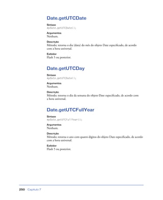 Capítulo 7250
Date.getUTCDate
Sintaxe
myDate.getUTCDate();
Argumentos
Nenhum.
Descrição
Método; retorna o dia (data) do mês do objeto Date especiﬁcado, de acordo
com a hora universal.
Exibidor
Flash 5 ou posterior.
Date.getUTCDay
Sintaxe
myDate.getUTCDate();
Argumentos
Nenhum.
Descrição
Método; retorna o dia da semana do objeto Date especiﬁcado, de acordo com
a hora universal.
Date.getUTCFullYear
Sintaxe
myDate.getUTCFullYear();
Argumentos
Nenhum.
Descrição
Método; retorna o ano com quatro dígitos do objeto Date especiﬁcado, de acordo
com a hora universal.
Exibidor
Flash 5 ou posterior.
 