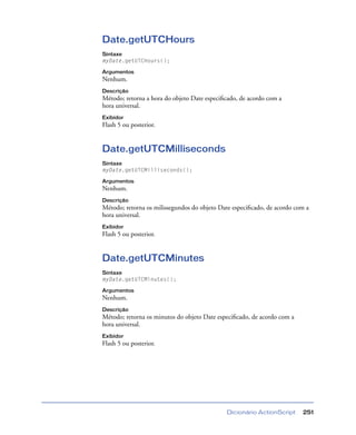 Dicionário ActionScript 251
Date.getUTCHours
Sintaxe
myDate.getUTCHours();
Argumentos
Nenhum.
Descrição
Método; retorna a hora do objeto Date especiﬁcado, de acordo com a
hora universal.
Exibidor
Flash 5 ou posterior.
Date.getUTCMilliseconds
Sintaxe
myDate.getUTCMilliseconds();
Argumentos
Nenhum.
Descrição
Método; retorna os milissegundos do objeto Date especiﬁcado, de acordo com a
hora universal.
Exibidor
Flash 5 ou posterior.
Date.getUTCMinutes
Sintaxe
myDate.getUTCMinutes();
Argumentos
Nenhum.
Descrição
Método; retorna os minutos do objeto Date especiﬁcado, de acordo com a
hora universal.
Exibidor
Flash 5 ou posterior.
 