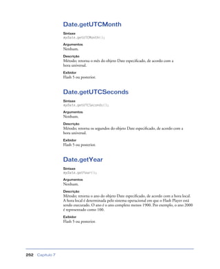 Capítulo 7252
Date.getUTCMonth
Sintaxe
myDate.getUTCMonth();
Argumentos
Nenhum.
Descrição
Método; retorna o mês do objeto Date especiﬁcado, de acordo com a
hora universal.
Exibidor
Flash 5 ou posterior.
Date.getUTCSeconds
Sintaxe
myDate.getUTCSeconds();
Argumentos
Nenhum.
Descrição
Método; retorna os segundos do objeto Date especiﬁcado, de acordo com a
hora universal.
Exibidor
Flash 5 ou posterior.
Date.getYear
Sintaxe
myDate.getYear();
Argumentos
Nenhum.
Descrição
Método; retorna o ano do objeto Date especiﬁcado, de acordo com a hora local.
A hora local é determinada pelo sistema operacional em que o Flash Player está
sendo executado. O ano é o ano completo menos 1900. Por exemplo, o ano 2000
é representado como 100.
Exibidor
Flash 5 ou posterior.
 