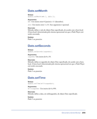 Dicionário ActionScript 255
Date.setMonth
Sintaxe
myDate.setMonth(mês [, data ]);
Argumentos
mês Um inteiro entre 0 (janeiro) e 11 (dezembro).
data Um inteiro entre 1 e 31. Esse argumento é opcional.
Descrição
Método; deﬁne o mês do objeto Date especiﬁcado, de acordo com a hora local.
A hora local é determinada pelo sistema operacional em que o Flash Player está
sendo executado.
Exibidor
Flash 5 ou posterior.
Date.setSeconds
Sintaxe
myDate.setSeconds(segundos);
Argumentos
segundos Um inteiro de 0 a 59.
Descrição
Método; deﬁne os segundos do objeto Date especiﬁcado, de acordo com a hora
local. A hora local é determinada pelo sistema operacional em que o Flash Player
está sendo executado.
Exibidor
Flash 5 ou posterior.
Date.setTime
Sintaxe
myDate.setTime(milissegundos);
Argumentos
milissegundos Um inteiro de 0 a 999.
Descrição
Método; deﬁne a data, em milissegundos, do objeto Date especiﬁcado.
Exibidor
Flash 5 ou posterior.
 