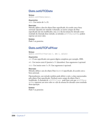 Capítulo 7256
Date.setUTCDate
Sintaxe
myDate.setUTCDate(data);
Argumentos
data Um inteiro de 1 a 31.
Descrição
Método; deﬁne a data do objeto Date especiﬁcado, de acordo com a hora
universal. Quando este método é chamado, os outros campos do Date
especiﬁcado não são modiﬁcados, mas, se o dia da semana for alterado como
resultado da chamada desse método, os métodos getUTCDay e getDay podem
reportar um novo valor.
Exibidor
Flash 5 ou posterior.
Date.setUTCFullYear
Sintaxe
myDate.setUTCFullYear(ano [, mês [, data]])
Argumentos
ano O ano especiﬁcado com quatro dígitos completos; por exemplo, 2000.
mês Um inteiro entre 0 (janeiro) e 11 (dezembro). Esse argumento é opcional.
data Um inteiro entre 1 e 31. Esse argumento é opcional.
Descrição
Método; deﬁne o ano do objeto Date (mydate) especiﬁcado, de acordo com a
hora universal.
Opcionalmente, este método também pode deﬁnir o mês e a data representados
pelo objeto Date especiﬁcado. Nenhum outro campo do objeto Date é
modiﬁcado. A chamada de setUTCFullyear pode fazer com que getUTCDay e
getDay reportem um novo valor se o dia da semana for alterado como resultado
dessa operação.
Exibidor
Flash 5 ou posterior.
 